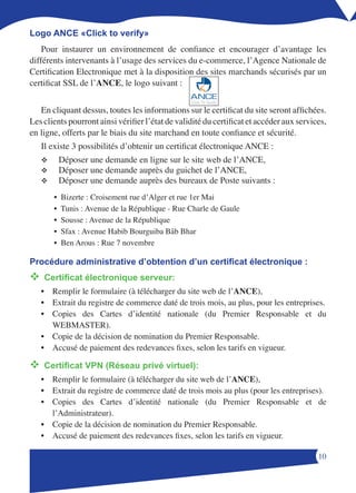 Logo ANCE «Click to verify»
    Pour instaurer un environnement de confiance et encourager d’avantage les
différents intervenants à l’usage des services du e-commerce, l’Agence Nationale de
Certification Electronique met à la disposition des sites marchands sécurisés par un
certificat SSL de l’ANCE, le logo suivant :

                                                  Click To Verify
   En cliquant dessus, toutes les informations sur le certificat du site seront affichées.
Les clients pourront ainsi vérifier l’état de validité du certificat et accéder aux services,
en ligne, offerts par le biais du site marchand en toute confiance et sécurité.
   Il existe 3 possibilités d’obtenir un certificat électronique ANCE :
   v       Déposer une demande en ligne sur le site web de l’ANCE,
   v       Déposer une demande auprès du guichet de l’ANCE,
   v       Déposer une demande auprès des bureaux de Poste suivants :
       •   Bizerte : Croisement rue d’Alger et rue 1er Mai
       •   Tunis : Avenue de la République - Rue Charle de Gaule
       •   Sousse : Avenue de la République
       •   Sfax : Avenue Habib Bourguiba Bâb Bhar
       •   Ben Arous : Rue 7 novembre

Procédure administrative d’obtention d’un certificat électronique :
v	
 Certificat électronique serveur:
   • Remplir le formulaire (à télécharger du site web de l’ANCE),
   • Extrait du registre de commerce daté de trois mois, au plus, pour les entreprises.
   • Copies des Cartes d’identité nationale (du Premier Responsable et du
     WEBMASTER).
   • Copie de la décision de nomination du Premier Responsable.
   • Accusé de paiement des redevances fixes, selon les tarifs en vigueur.

v	
 Certificat VPN (Réseau privé virtuel):
   • Remplir le formulaire (à télécharger du site web de l’ANCE),
   • Extrait du registre de commerce daté de trois mois au plus (pour les entreprises).
   • Copies des Cartes d’identité nationale (du Premier Responsable et de
     l’Administrateur).
   • Copie de la décision de nomination du Premier Responsable.
   • Accusé de paiement des redevances fixes, selon les tarifs en vigueur.

                                                                                          10
 