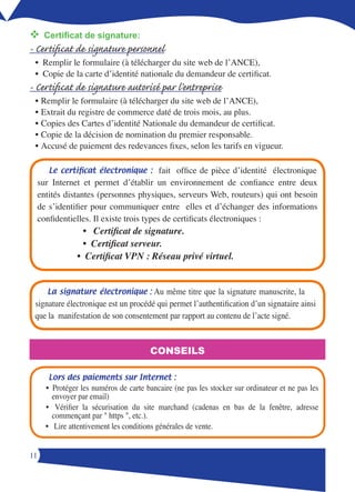v	
 Certificat de signature:
- Certificat de signature personnel
 • Remplir le formulaire (à télécharger du site web de l’ANCE),
 • Copie de la carte d’identité nationale du demandeur de certificat.
- Certificat de signature autorisé par l’entreprise
 • Remplir le formulaire (à télécharger du site web de l’ANCE),
 • Extrait du registre de commerce daté de trois mois, au plus.
 • Copies des Cartes d’identité Nationale du demandeur de certificat.
 • Copie de la décision de nomination du premier responsable.
 • Accusé de paiement des redevances fixes, selon les tarifs en vigueur.

        Le  certificat  électronique  :    fait office de pièce d’identité électronique
     sur Internet et permet d’établir un environnement de confiance entre deux
     entités distantes (personnes physiques, serveurs Web, routeurs) qui ont besoin
     de s’identifier pour communiquer entre elles et d’échanger des informations
     confidentielles. Il existe trois types de certificats électroniques :
                   • Certificat de signature.
                   • Certificat serveur.
                 • Certificat VPN : Réseau privé virtuel.


       La  signature électronique :   Au même titre que la signature manuscrite, la
 signature électronique est un procédé qui permet l’authentification d’un signataire ainsi
 que la manifestation de son consentement par rapport au contenu de l’acte signé.



                                         CONSEILS

        Lors des paiements sur Internet : 
       • Protéger les numéros de carte bancaire (ne pas les stocker sur ordinateur et ne pas les
         envoyer par email)
       • Vérifier la sécurisation du site marchand (cadenas en bas de la fenêtre, adresse
         commençant par  https , etc.).
       • Lire attentivement les conditions générales de vente.


11
 