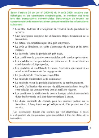 Selon l’article 25 de Loi n° 2000-83 du 9 août 2000, relative aux
échanges et au commerce électroniques, le vendeur est tenu
lors des transactions commerciales électronique de fournir au
consommateur de manière claire et compréhensible les informations
suivantes :
  • L'identité, l'adresse et le téléphone du vendeur ou du prestataire de
    services,
  • Une description complète des différentes étapes d'exécution de la
    transaction,
  • La nature, les caractéristiques et le prix du produit,
  • Le coût de livraison, les tarifs d'assurance du produit et les taxes
    exigées,
  • La durée de l'offre du produit aux prix fixés,
  • Les conditions de garanties commerciales et du service après-vente,
  • Les modalités et les procédures de paiement et, le cas échéant les
    conditions de crédit proposées,
  • Les modalités et les délais de livraison, l'exécution du contrat et les
    résultats de l'inexécution des engagements.
  • La possibilité de rétractation et son délai,
  • Le mode de confirmation de la commande,
  • Le mode de retour du produit, d'échange ou de remboursement,
  • Le coût d'utilisation des moyens de télécommunications lorsqu'ils
    sont calculés sur une autre base que les tarifs en vigueur,
  • Les conditions de résiliation du contrat lorsque celui-ci est conclu à
    durée indéterminée ou à une durée supérieure à un an,
  • La durée minimale du contrat, pour les contrats portant sur la
    fourniture, à long terme ou périodiquement, d'un produit ou d'un
    service.
   Ces informations doivent être fournies par voie électronique et mises
à la disposition du consommateur pour consultation à tous les stades de la
transaction.


                                                                          1
 