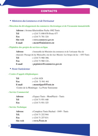 CONTACTS


 •	Ministère du Commerce et de l’Artisanat
- Direction du développement du commerce électronique et de l’économie immatérielle
        Adresse : Avenue Kheireddine Pacha 1002 Tunis
        Tél             : +1 1 0 00 Poste 
        Fax             : +1 1 1 
        Site web        : www.commerce.gov.tn
        E-mail          : mcmr@ministeres.tn
- Pépinière des projets de services en ligne
        Adresse            : Immeuble du Ministère du commerce et de l’artisanat- Rez de
        chaussée- Passage du lac Maracaibo, rue des lacs Mazure- Les berges du lac – 1053 Tunis
        Tél                : +216 71 960 380,
        Fax                : +216 71 960 124 ,
        E-mail             : pepiniere@commerce.gov.tn

 •	Poste Tunisienne
- Centre d’appels téléphoniques
        Tél              : +1 1
        Fax              : +1 1 1 1
        E-mail           : monetique@Poste.tn
        -Centre de la Monétique - La Poste Tunisienne
- Service Commercial
        Adresse            : Espace Tunis - MontPlaisir - Tunis
        Tél                : +1 1 1 0
        Fax                : +1 1 1 
- Service Technique
        Adresse            : Complexe Tunis Hached - 1049 - Tunis
        Tél.               : +1 1  
        Fax                : +1 1  01
        Site web           : www.Poste.tn

1
 