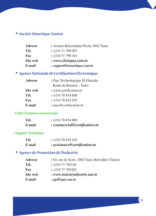 •	Société Monétique Tunisie

       Adresse         : Avenue Kheireddine Pacha 1002 Tunis
       Tél.            : +1 1  00
       Fax             : +1 1 0 11
       Site web        : www.clictopay.com.tn
       E-mail          : support@monetique.com.tn

 •	Agence Nationale de Certification Electronique
       Adresse         : Parc Technologique El Ghazala,
                         Route de Raoued – Tunis
       Site web        : www.certification.tn
       Tél.            : +1 0  00
       Fax             : +1 0  
       E-mail          : ance@certification.tn

- Unité Technico-commerciale
       Tél.            : +1 0  00
       E-mail          : commercial@certification.tn

- Support Technique
       Tél.            : +1 0  
       E-mail          : assistance@certification.tn

 •	Agence de Promotion de l’Industrie
       Adresse         : 63, rue de Syrie, 1002 Tunis Belvédère-Tunisie
       Tél.            : +1 1 1
       Fax             : +1 1 
       Site web        : www.tunisieindustrie.nat.tn
       E-mail          : api@api.com.tn




                                                                          1
 