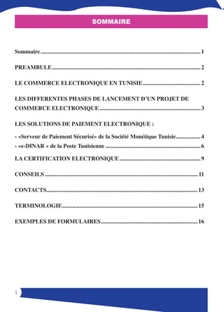 Sommaire



Sommaire ............................................................................................................... 1

PREAMBULE ....................................................................................................... 2

LE COMMERCE ELECTRONIQUE EN TUNISIE ........................................ 2

LES DIFFERENTES PHASES DE LANCEMENT D’UN PROJET DE
COMMERCE ELECTRONIQUE ...................................................................... 3

LES SOLUTIONS DE PAIEMENT ELECTRONIQUE : 

- «Serveur de Paiement Sécurisé» de la Société Monétique Tunisie  ................ 4
                                                                .
- «e-DINAR » de la Poste Tunisienne .................................................................. 6

LA CERTIFICATION ELECTRONIQUE ........................................................ 9

CONSEILS .......................................................................................................... 11

CONTACTS ........................................................................................................ 13
        .

TERMINOLOGIE .............................................................................................. 15

EXEMPLES DE FORMULAIRES ................................................................... 16




1
 
