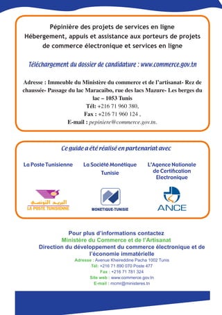 Pépinière des projets de services en ligne
Hébergement, appuis et assistance aux porteurs de projets
     de commerce électronique et services en ligne

  Téléchargement du dossier de candidature : www.commerce.gov.tn
                                    
Adresse : Immeuble du Ministère du commerce et de l’artisanat- Rez de
chaussée- Passage du lac Maracaibo, rue des lacs Mazure- Les berges du
                           lac – 1053 Tunis 
                         Tél: +216 71 960 380,   
                        Fax : +216 71 960 124 ,  
                 E-mail : pepiniere@commerce.gov.tn.



               ِCe guide a été réalisé en partenariat avec


La Poste Tunisienne       La Société Monétique          L’Agence Nationale
                                  Tunisie                 de Certification
                                                           Electronique




                 Pour plus d’informations contactez
              Ministère du Commerce et de l’Artisanat
      Direction du développement du commerce électronique et de
                        l’économie immatérielle
                      Adresse : Avenue Kheireddine Pacha 1002 Tunis
                             Tél: +216 71 890 070 Poste 477
                                  Fax : +216 71 781 324
                            Site web : www.commerce.gov.tn
                               E-mail : mcmr@ministeres.tn
 