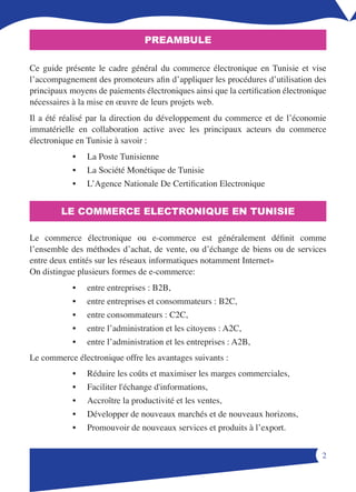 PREAMBULE

Ce guide présente le cadre général du commerce électronique en Tunisie et vise
l’accompagnement des promoteurs afin d’appliquer les procédures d’utilisation des
principaux moyens de paiements électroniques ainsi que la certification électronique
nécessaires à la mise en œuvre de leurs projets web.
Il a été réalisé par la direction du développement du commerce et de l’économie
immatérielle en collaboration active avec les principaux acteurs du commerce
électronique en Tunisie à savoir :
            •   La Poste Tunisienne
            •   La Société Monétique de Tunisie
            •   L’Agence Nationale De Certification Electronique


        LE COMMERCE ELECTRONIQUE EN TUNISIE

Le commerce électronique ou e-commerce est généralement définit comme
l’ensemble des méthodes d’achat, de vente, ou d’échange de biens ou de services
entre deux entités sur les réseaux informatiques notamment Internet»
On distingue plusieurs formes de e-commerce:
            •   entre entreprises : B2B,
            •   entre entreprises et consommateurs : B2C,
            •   entre consommateurs : C2C,
            •   entre l’administration et les citoyens : A2C,
            •   entre l’administration et les entreprises : A2B,
Le commerce électronique offre les avantages suivants :
            •   Réduire les coûts et maximiser les marges commerciales,
            •   Faciliter l'échange d'informations,
            •   Accroître la productivité et les ventes,
            •   Développer de nouveaux marchés et de nouveaux horizons,
            •   Promouvoir de nouveaux services et produits à l’export.


                                                                                  
 