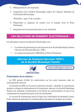 4. Hébergement du site marchand,

    5. Acquisition d’un certificat électronique auprès de l’Agence Nationale de
       Certification Electronique

         (Procédure : page 11 de ce guide),

    6. Négociation et signature du contrat avec la banque et/ou la Poste
       Tunisienne,

    7. Intégration du kit du paiement dans le site marchand.


     LES SOLUTIONS DE PAIEMENT ELECTRONIQUE :

Les principaux moyens de paiement électronique sont :

     •    La solution de paiement par carte bancaire de la Société Monétique Tunisie
          «Serveur de Paiement Sécurisé : SPS»,
     •    La solution de paiement e-DINAR de la Poste Tunisienne.


             «Serveur de Paiement Sécurisé ‘’SPS‘’»
                de la Société Monétique Tunisie

                                                    www.clictopav.com.tn



Présentation de la solution :
   Le SPS permet d’offrir les autorisations sur les cartes bancaires dans un
environnement sécurisé.
   La fonction du SPS est d’assurer le paiement sécurisé : identifier le commerçant,
prendre en charge les informations de la transaction, adresser à la Société Monétique
Tunisie une demande d’autorisation et en fournir au consommateur un reçu et au
commerçant un acquittement pour livrer la marchandise.
   Le serveur du commerçant reçoit en ligne une confirmation du paiement et peut,
Cette solution de paiement est commercialisée par toutes les banques de la place.

                                                                                   
 