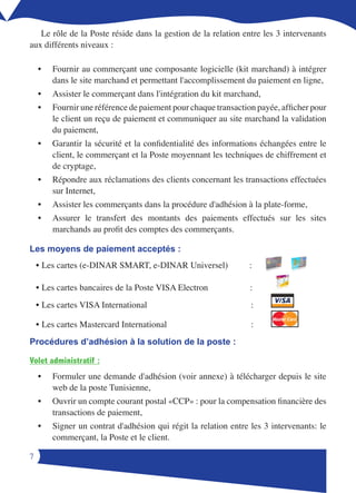 Le rôle de la Poste réside dans la gestion de la relation entre les  intervenants
aux différents niveaux :

    •   Fournir au commerçant une composante logicielle (kit marchand) à intégrer
        dans le site marchand et permettant l'accomplissement du paiement en ligne,
    •   Assister le commerçant dans l'intégration du kit marchand,
    •   Fournir une référence de paiement pour chaque transaction payée, afficher pour
        le client un reçu de paiement et communiquer au site marchand la validation
        du paiement,
    •   Garantir la sécurité et la confidentialité des informations échangées entre le
        client, le commerçant et la Poste moyennant les techniques de chiffrement et
        de cryptage,
    •   Répondre aux réclamations des clients concernant les transactions effectuées
        sur Internet,
    •   Assister les commerçants dans la procédure d'adhésion à la plate-forme,
    •   Assurer le transfert des montants des paiements effectués sur les sites
        marchands au profit des comptes des commerçants.

Les moyens de paiement acceptés :
    • Les cartes (e-DINAR SMART, e-DINAR Universel)             :

    • Les cartes bancaires de la Poste VISA Electron             :
    • Les cartes VISA International                              :
                                                                       Master Card
    • Les cartes Mastercard International                        :
Procédures d’adhésion à la solution de la poste :

Volet administratif :
    •   Formuler une demande d'adhésion (voir annexe) à télécharger depuis le site
        web de la poste Tunisienne,
    •   Ouvrir un compte courant postal «CCP» : pour la compensation financière des
        transactions de paiement,
    •   Signer un contrat d'adhésion qui régit la relation entre les 3 intervenants: le
        commerçant, la Poste et le client.


 