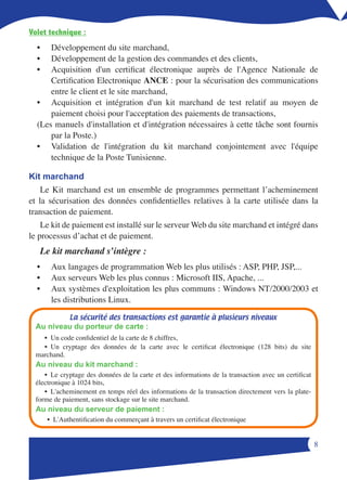Volet technique :
  •   Développement du site marchand,
  •   Développement de la gestion des commandes et des clients,
  •   Acquisition d'un certificat électronique auprès de l'Agence Nationale de
      Certification Electronique ANCE : pour la sécurisation des communications
      entre le client et le site marchand,
  • Acquisition et intégration d'un kit marchand de test relatif au moyen de
      paiement choisi pour l'acceptation des paiements de transactions,
  (Les manuels d'installation et d'intégration nécessaires à cette tâche sont fournis
      par la Poste.)
  • Validation de l'intégration du kit marchand conjointement avec l'équipe
      technique de la Poste Tunisienne.

Kit marchand
    Le Kit marchand est un ensemble de programmes permettant l’acheminement
et la sécurisation des données confidentielles relatives à la carte utilisée dans la
transaction de paiement.
    Le kit de paiement est installé sur le serveur Web du site marchand et intégré dans
le processus d’achat et de paiement.
   Le kit marchand s’intègre :
  •    Aux langages de programmation Web les plus utilisés : ASP, PHP, JSP,...
  •    Aux serveurs Web les plus connus : Microsoft IIS, Apache, ...
  •    Aux systèmes d'exploitation les plus communs : Windows NT/2000/2003 et
       les distributions Linux.

             La sécurité des transactions est garantie à plusieurs niveaux
  Au niveau du porteur de carte :
    • Un code confidentiel de la carte de 8 chiffres,
    • Un cryptage des données de la carte avec le certificat électronique (128 bits) du site
  marchand.
  Au niveau du kit marchand :
     • Le cryptage des données de la carte et des informations de la transaction avec un certificat
  électronique à 1024 bits,
     • L'acheminement en temps réel des informations de la transaction directement vers la plate-
  forme de paiement, sans stockage sur le site marchand.
  Au niveau du serveur de paiement :
      • L'Authentification du commerçant à travers un certificat électronique


                                                                                                      
 