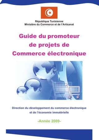 République Tunisienne
        Ministère du Commerce et de l’Artisanat



    Guide du promoteur
           de projets de
Commerce électronique




Direction du développement du commerce électronique
            et de l’économie immatérielle


                  -Année 2009-
 