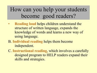 How can you help your students become  good readers? Reading loud  helps children understand the structure of written language, expands the knowledge of words and learns a new way of using language. B.  Individual reading  helps them become independent. C.  Instructional reading , which involves a carefully designed program to HELP readers expand their skills and strategies. 