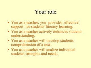 Your role You as a teacher, you  provides  effective support  for students´literacy learning. You as a teacher actively enhances students understanding. You as a teacher will develop students comprehension of a text. You as a teacher will analize individual students strenghts and needs. 