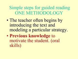 Simple s teps for guided reading ONE METHODOLOGY The teacher often begins by introducing the text and modeling a particular strategy.  Previous knowledge  to motivate the student.  (oral skills) 