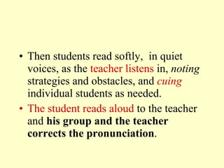 Then students read  softly,  in quiet voices ,  as the  teacher listens  in,  noting  strategies and obstacles, and  cuing   individual students as needed.  The student reads aloud  to the teacher and  his group and the teacher corrects the pronunciation . 