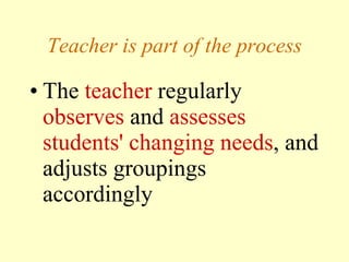 Teacher is part of the process The  teacher  regularly  observes  and  assesses students' changing needs , and adjusts groupings accordingly 