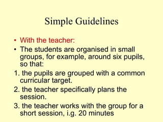 Simple  Guidelines With the teacher: The students are  organised in small groups, for example, around six pupils,  so that: 1.  the pupils are grouped with a common curricular target . 2.  the teacher specifically plans the session . 3.  the teacher works with the group for a short session,  i. g .  20 minutes 