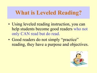 What is Leveled Reading? Using le v e led  reading instruction, you can help students become good readers  who not only CAN read but do read. Good readers do not simply “practice” reading, they have a purpose and objectives. 