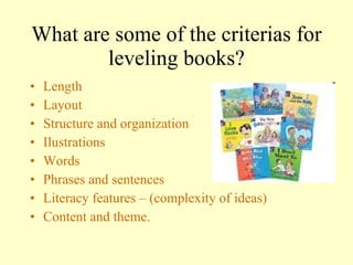 What are some of the criterias for l e veling books? Length Layout Structure and organization Ilustrations Words Phrases and sentences Literacy features – (complexity of ideas) Content and theme. 