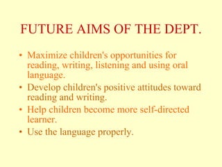 FUTURE  AIMS  OF THE DEPT. Maximize children's opportunities for reading, writing,  listening  and using oral language. Develop children's positive attitudes toward reading and writing.  Help children become more self-directed learner.   Use the language properly. 