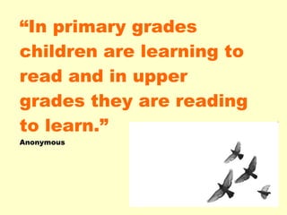 “ In primary grades children are learning to read and in upper grades they are reading to learn.” Anonymous 