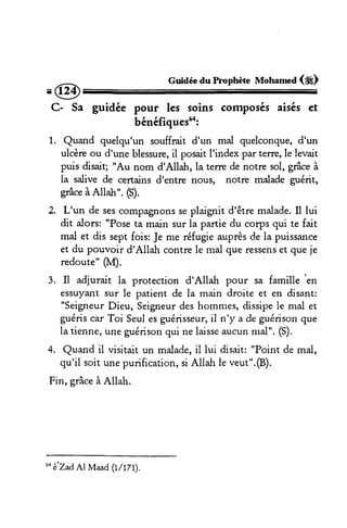 =@ Guidée du hophète Mohamed (*) 
C- Sa guidée pour les soins composés aisés et 
bénéfiquestr: 
1. Quand quelqu'un souffrait d'un mal quelconque, d'un 
ulcèreo u d'une blessureil, posaitI 'indexp ar terre,l e levait 
puis disait; "Au nom d'Allah, la terre de notre sol, grâce à 
la salive de certains d'entre nous, notre malade guérit, 
grâce à Allah". (S). 
2. L'un de ses comp€nons se plaignit d'être malade. Il lui 
dit alors: "Pose ta main sur ia partie du corps qui te fait 
mal et dis sept fois: Je me réfugie auprès de la puissance 
et du pouvoir d'Allah contrel e mal que ressenest quej e 
redoute" pI). 
3. Il adjurait la protection d'Allah pour sa famille 
'en 
essuyant sur le patient de la main droite et en disant: 
"SeigneurD ieu, Seigneudr esh ommes,d issipel e mal et 
guérisc ar Toi Seule sg uérisseuri,l n'y a de guérisonq ue 
la tienne,u ne guérisonq ui ne laissea ucunm al". (S). 
4. Quand il visitait un maladei,l lui disait:" Point de mal, 
qu'il soit une purificaiion, si Allah le veut".@). 
Fin, grâce à Allah. 
6o è'ZadAl Maad (tlt7t). 
 
