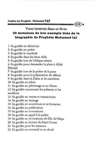 Guidée du hophète Moharned (*) 
@= 
Vous trouvez dans ce livre 
3O domaines du bon exemple tirés de la 
biographie du Prophète Mohamed (g) 
1- Sa guidée en ablutions 
2- Sa guidée en prière 
3- Sag uidéel e vendredi 
4- Sa guidée dans les deux Aïds 
5- Sa guidée lors de l'éclipse solaire 
6- Sag uidéep our demandelra pluie à Allah 
(Istisqa) 
7- Sag uidéel ors de la prièred e la peur 
8- Sa guidée pour la préparation du défunt 
9- Sa guidée dans laZakat et les aumônes 
10- Sa guidée en jer3ne 
11-S ag uidéee n pèlerinaget en Omra 
12-S ag uidéec oncernanlte sp résentse t les 
sacrifices 
13-S ag uidéee n ventese t transactions 
14- Sa guidée en mariage 
15- Sa guidée en nourdture et en boissons 
16- Sa guidée en prédication 
77-Sa guidée en invocations 
18- Sa guidée en appel à la prière 
19- Sa guidée en invocations de Dhi Al Hajja 
20- Sa guidée en lecture du Saint-Coran 
21- Sa guidée pour les serrnons 
22- Sa guidée en sommeil et en réveil 
 