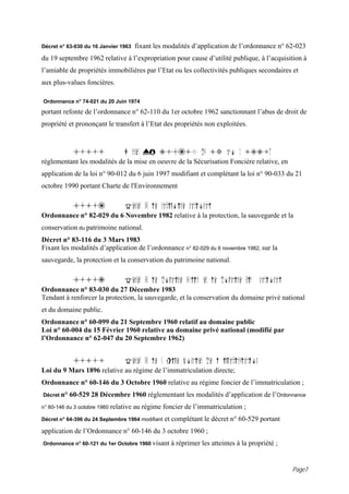 Décret n° 63-030 du 16 Janvier 1963   fixant les modalités d’application de l’ordonnance n° 62-023
du 19 septembre 1962 relative à l’expropriation pour cause d’utilité publique, à l’acquisition à
l’amiable de propriétés immobilières par l’Etat ou les collectivités publiques secondaires et
aux plus-values foncières.

Ordonnance n° 74-021 du 20 Juin 1974

portant refonte de l’ordonnance n° 62-110 du 1er octobre 1962 sanctionnant l’abus de droit de
propriété et prononçant le transfert à l’Etat des propriétés non exploitées.



             4.1.5                 D cret N° 98-610 du 13 ao t 1998,
réglementant les modalités de la mise en oeuvre de la Sécurisation Foncière relative, en
application de la loi n° 90-012 du 6 juin 1997 modifiant et complétant la loi n° 90-033 du 21
octobre 1990 portant Charte de l'Environnement

             4.1.6                 Textes sur le patrimoine national
Ordonnance n° 82-029 du 6 Novembre 1982 relative à la protection, la sauvegarde et la
conservation du patrimoine national.
Décret n° 83-116 du 3 Mars 1983
Fixant les modalités d’application de l’ordonnance n° 82-029 du 6 novembre 1982, sur la
sauvegarde, la protection et la conservation du patrimoine national.

             4.1.7                 Textes sur le domaine public et le domaine priv     national
Ordonnance n° 83-030 du 27 Décembre 1983
Tendant à renforcer la protection, la sauvegarde, et la conservation du domaine privé national
et du domaine public.
Ordonnance n° 60-099 du 21 Septembre 1960 relatif au domaine public
Loi n° 60-004 du 15 Février 1960 relative au domaine privé national (modifié par
l’Ordonnance n° 62-047 du 20 Septembre 1962)


             4.1.8                 Textes sur le r gime foncier de l immatriculation
Loi du 9 Mars 1896 relative au régime de l’immatriculation directe;
Ordonnance n° 60-146 du 3 Octobre 1960 relative au régime foncier de l’immatriculation ;
Décret n°   60-529 28 Décembre 1960 réglementant les modalités d’application de l’Ordonnance
n° 60-146 du 3 octobre 1960   relative au régime foncier de l’immatriculation ;
Décret n° 64-396 du 24 Septembre 1964 modifiant   et complétant le décret n° 60-529 portant
application de l’Ordonnance n° 60-146 du 3 octobre 1960 ;
Ordonnance n° 60-121 du 1er Octobre 1960 visant     à réprimer les atteintes à la propriété ;


                                                                                                  Page7
 