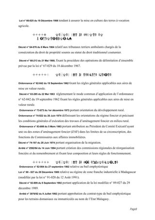 Loi n° 66-025 du 19 Décembre 1966 tendant     à assurer la mise en culture des terres à vocation
agricole.

            4.1.9      TEXTES SUR LE CADASTRE ET
              L IMMATRICULATION

Décret n° 64-076 du 6 Mars 1964    relatif aux tribunaux terriers ambulants chargés de la
consécration du droit de propriété soumis au statut du droit traditionnel coutumier.

Décret n° 68-213 du 21 Mai 1968, fixant   la procédure des opérations de délimitation d’ensemble
prévue par la loi n° 67-029 du 18 décembre 1967.

            4.1.10                 TEXTES SUR LA REFORME AGRAIRE

Ordonnance n° 62-042 du 19 Septembre 1962 fixant     les règles générales applicables aux aires de
mise en valeur rurale.
Décret n° 63-285 du 22 Mai 1963     réglementant le mode commun d’application de l’ordonnance
n° 62-042 du 19 septembre 1962 fixant les règles générales applicables aux aires de mise en
valeur rurale.
Ordonnance n° 73-073 du 1er décembre 1973      portant orientation du développement rural.
Ordonnance n° 74-022 du 20 Juin 1974     définissant les orientations du régime foncier et précisant
les conditions générales d’exécution des travaux d’aménagement foncier en milieu rural.
Ordonnance n° 83-008 du 5 Mars 1983      portant attribution au Président du Comité Exécutif ayant
une ou des zones d’aménagement foncier (ZAF) dans les limites de sa circonscription, des
fonctions du Commissaires aux affaires immobilières.
Décret n° 74-187 du 20 Juin 1974   portant organisation de la migration.
Arrêté n° 2592/94 du 14 Juin 1994   portant création des commissions régionales de réorganisation
foncière et du remembrement et fixant leur composition et leurs règles de fonctionnement.

            4.1.11                 TEXTES SUR LE BAIL EMPHYTEOTIQUE
Ordonnance n° 62-064 du 27 septembre 1962      relative au bail emphytéotique
Loi n° 89 - 027 du 29 Décembre 1989    relative au régime de zone franche industrielle à Madagascar
(modifiée par la loi n° 91-020 du 12 Août 1991).
Décret n° 92-809 du 9 Septembre 1992     portant application de la loi modifiée n° 89-027 du 29
décembre 1989.
Arrêté n° 3976/92 du 9 Juillet 1992   portant approbation du contrat-type de bail emphytéotique
pour les terrains domaniaux ou immatriculés au nom de l’Etat Malagasy.


                                                                                                   Page8
 