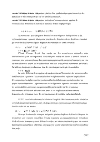 Arrêté n° 1176/98 du 18 février 1998   portant création d’un guichet unique pour instruction des
demandes de bail emphytéotique sur les terrains domaniaux.
Arrêté n° 1177/98 du 18 février 1998   portant institution d’une commission spéciale de
reconnaissance domaniale en matière de demande de bail emphytéotique.


               4.1.1i           L gislation en vigueur
        Le promoteur a pour obligation de satisfaire aux exigences de législations et de
réglementations en vigueur à Madagascar pour tous les domaines où ces dernières existent et
qui touchent les différents aspects du projet et notamment les textes sectoriels.

    5.0          Personnel qualifi et normes
        5.1 Personnel qualifi
        L’étude d’impact devrait être menée par des compétences nationales et/ou
internationales ayant une expérience suffisante pour mener des études d’impacts sociaux et
reconnues pour leur compétence. Les promoteurs gagneraient à prospecter les experts par voie
de manifestation d’intérêt ou de consultation dans des listes publiés notamment par l’ONE.
Par ailleurs, ils doivent produire une liste des experts ayant participé à leurs études.
        5.i Normes
        Le projet défini par le promoteur, devra démontrer qu'il respectera les normes sociales
de référence en vigueur en l’occurrence les lois et réglementations régissant les procédures
d’expropriation, le déplacement involontaire et la réinstallation des populations dans les
projets de développement. Le promoteur est invité également à prendre en compte notamment
les normes établies, reconnues ou recommandées en la matière par les organismes
internationaux affiliés aux Nations Unies. Dans le cas où plusieurs normes seraient
disponibles, les critères de choix des normes retenues devront être inclus dans l'étude.

        L'ONE, en collaboration avec le Ministère chargé de l’Environnement et les ministères
sectoriels directement concernés, met à la disposition des promoteurs des informations et des
données utiles sur les normes.

    6.0         Prise en compte des pr occupations du public.
        Bien que la démarche n’est pas obligatoire pendant la phase de l’étude d’impact, les
promoteurs sont vivement conseillés à prendre en compte les préoccupations des populations
dès le début du processus pour en déduire les enjeux socioéconomiques du projet, les mesures
de mitigation concertées y afférentes, ainsi que pour assurer une meilleure insertion sociale de
leur projet.


                                                                                               Page9
 