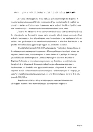 7.0         Prise en compte des dimensions « Genre », de lutte contre le VIH{SIDA

       Le « Genre est une approche et une méthode qui tiennent compte des disparités et
recentre les interactions des différentes composantes d’une population afin de redéfinir les
priorités et réaliser un développement économique, social, culturel, durable et équilibré, aussi
bien à l’intérieur qu’à l’extérieur des investissements nouveaux ou en cours
       L’analyse des différences et des complémentarités liées au GENRE identifie et évalue
les rôles dévolus par la société à chaque partie prenante, afin de mieux comprendre leurs
activités, les ressources dont elles disposent pour les conduire et les bénéfices qu’elles en
retirent, ainsi que la capacité de contrôle sur ces ressources et bénéfices. Les besoins et les
priorités peuvent ainsi être appréciés par rapport aux contraintes existantes.
         Quant à la lutte contre le VIH/SIDA, elle nécessite l’élaboration d’une politique de
la part des promoteurs des projets/programmes. Chaque politique est appliquée suivant les
moyens à disposition de chaque entreprise, et tenant compte de la politique de dépistage
(existence au sein de l’Entreprise un Centre de Dépistage ou utilisation de Centre de
Dépistage Volontaire se trouvant dans sa commune/ son district), de la contribution de
l’employé, de la fréquence de dépistage (pendant le renouvellement de contrat ou à
l’embauche ou à la demande) et de types de médicaments à disposition. Il s’avère aussi
important d’avoir « une convention de conduite signée » entre l’employeur et l’employé, en
vue d’avoir une bonne conduite des employés vis-à-vis de son milieu de travail et de la lutte
contre le VIH/ SIDA.
         Les directives relatives à la prise en compte de ses deux dimensions sont
développées en annexe pour mettre en exergue leur importance respective.




                                                                                           Page10
 