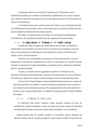 La démarche montre une fois de plus l’importance de l’information et de la
consultation du public pour constituer une démarche complémentaire aux travaux d’analyse
par la méthode matricielle des impacts issus de la description du projet et de la description du
milieu socioéconomique.
          L’ensemble du processus constitue la base de l’analyse socio-économique du projet
ou la détermination des principaux enjeux socioéconomiques et les mesures d’atténuation des
impacts négatifs et d’optimisation des impacts positifs.
          Par ailleurs, le tableau oriente le promoteur vers la démarche méthodologique
d’information et de consultation du public issue des expériences de bonne pratique.

    10.0 DESCRIPTION DES VARIANTES DE RÉALISATION
          Le guide des études d’impacts environnementaux prescrit déjà les démarches à
entreprendre et les promoteurs sont ainsi invités à se conformer aux orientations contenues
dans ces documents pour la réalisation de la description des variantes de réalisation des
projets, le choix et leur description.
          Toutefois, il est recommandé aux promoteurs d’éviter autant que faire se peut le
déplacement involontaire de la population et de choisir en conséquence des variantes de projet
annulant ou minimisant cet aspect de problèmes en étudiant toutes les alternatives réalisables
dans la conception du projet.
          De plus, les variantes choisies gagneraient également à s’articuler avec les
documents référentiels de développement communal voir régional dans les zones d’influence
des projets pour optimiser les impacts socioéconomiques et environnementaux des projets.
          Cette section de l'étude d'impact comprend d'abord la détermination des variantes de
   réalisation possibles et la sélection, à l'aide de paramètres discriminants, de la variante ou
   des variantes les plus pertinentes au projet. Elle comprend par la suite la description de la
   variante ou des variantes sélectionnées, sur laquelle ou lesquelles portera l'analyse détaillée
   des impacts.

        10.1           D termination des variantes pos ibles
          La réalisation d'une bonne évaluation sociale nécessite l'examen de toutes les
    possibilités de variantes réalisables. La prise en compte de diverses variantes de réalisation
    peut permettre de remettre en question certaines parties du projet en vue de l'améliorer.

        L'étude présente donc les variantes possibles et raisonnables, pouvant répondre aux
    objectifs du projet, dont la variante qui apparaît a priori la plus favorable à la protection du


                                                                                             Page14
 