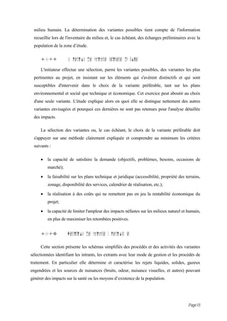 milieu humain. La détermination des variantes possibles tient compte de l'information
 recueillie lors de l'inventaire du milieu et, le cas échéant, des échanges préliminaires avec la
 population de la zone d’étude.


     10.i            S lection des variantes pertinentes du projet
     L'initiateur effectue une sélection, parmi les variantes possibles, des variantes les plus
 pertinentes au projet, en insistant sur les éléments qui s'avèrent distinctifs et qui sont
 susceptibles d'intervenir dans le choix de la variante préférable, tant sur les plans
 environnemental et social que technique et économique. Cet exercice peut aboutir au choix
 d'une seule variante. L'étude explique alors en quoi elle se distingue nettement des autres
 variantes envisagées et pourquoi ces dernières ne sont pas retenues pour l'analyse détaillée
 des impacts.

     La sélection des variantes ou, le cas échéant, le choix de la variante préférable doit
 s'appuyer sur une méthode clairement expliquée et comprendre au minimum les critères
 suivants :

     •   la capacité de satisfaire la demande (objectifs, problèmes, besoins, occasions de
         marché);

     •   la faisabilité sur les plans technique et juridique (accessibilité, propriété des terrains,
         zonage, disponibilité des services, calendrier de réalisation, etc.);

     •   la réalisation à des coûts qui ne remettent pas en jeu la rentabilité économique du
         projet;

     •   la capacité de limiter l'ampleur des impacts néfastes sur les milieux naturel et humain,
         en plus de maximiser les retombées positives.


     10.3            Description des variantes s lectionn es

     Cette section présente les schémas simplifiés des procédés et des activités des variantes
sélectionnées identifiant les intrants, les extrants avec leur mode de gestion et les procédés de
traitement. En particulier elle détermine et caractérise les rejets liquides, solides, gazeux
engendrées et les sources de nuisances (bruits, odeur, nuisance visuelles, et autres) pouvant
générer des impacts sur la santé ou les moyens d’existence de la population.




                                                                                            Page15
 
