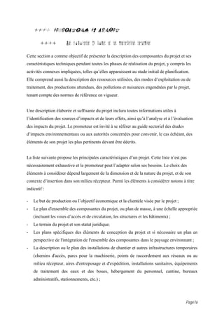 11.0 DESCRIPTION DU PROJET

        11.1           Les composantes du projet et ses infrastructures techniques

Cette section a comme objectif de présenter la description des composantes du projet et ses
caractéristiques techniques pendant toutes les phases de réalisation du projet, y compris les
activités connexes impliquées, telles qu’elles apparaissent au stade initial de planification.
Elle comprend aussi la description des ressources utilisées, des modes d’exploitation ou de
traitement, des productions attendues, des pollutions et nuisances engendrées par le projet,
tenant compte des normes de référence en vigueur.


Une description élaborée et suffisante du projet inclura toutes informations utiles à
l’identification des sources d’impacts et de leurs effets, ainsi qu’à l’analyse et à l’évaluation
des impacts du projet. Le promoteur est invité à se référer au guide sectoriel des études
d’impacts environnementaux ou aux autorités concernées pour convenir, le cas échéant, des
éléments de son projet les plus pertinents devant être décrits.


La liste suivante propose les principales caractéristiques d’un projet. Cette liste n’est pas
nécessairement exhaustive et le promoteur peut l’adapter selon ses besoins. Le choix des
éléments à considérer dépend largement de la dimension et de la nature du projet, et de son
contexte d’insertion dans son milieu récepteur. Parmi les éléments à considérer notons à titre
indicatif :

-   Le but de production ou l’objectif économique et la clientèle visée par le projet ;
-   Le plan d'ensemble des composantes du projet, ou plan de masse, à une échelle appropriée
    (incluant les voies d’accès et de circulation, les structures et les bâtiments) ;
-   Le terrain du projet et son statut juridique;
-   Les plans spécifiques des éléments de conception du projet et si nécessaire un plan en
    perspective de l'intégration de l'ensemble des composantes dans le paysage environnant ;
-   La description ou le plan des installations de chantier et autres infrastructures temporaires
    (chemins d'accès, parcs pour la machinerie, points de raccordement aux réseaux ou au
    milieu récepteur, aires d'entreposage et d'expédition, installations sanitaires, équipements
    de traitement des eaux et des boues, hébergement du personnel, cantine, bureaux
    administratifs, stationnements, etc.) ;




                                                                                            Page16
 