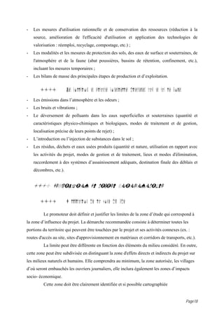 -   Les mesures d'utilisation rationnelle et de conservation des ressources (réduction à la
    source, amélioration de l'efficacité d'utilisation et application des technologies de
    valorisation : réemploi, recyclage, compostage, etc.) ;
-   Les modalités et les mesures de protection des sols, des eaux de surface et souterraines, de
    l'atmosphère et de la faune (abat poussières, bassins de rétention, confinement, etc.),
    incluant les mesures temporaires ;
-   Les bilans de masse des principales étapes de production et d’exploitation.


        11.4            Les pollutions et nuisances potentielles directement caus es par le projet
-   Les émissions dans l’atmosphère et les odeurs ;
-   Les bruits et vibrations ;
-   Le déversement de polluants dans les eaux superficielles et souterraines (quantité et
    caractéristiques physico-chimiques et biologiques, modes de traitement et de gestion,
    localisation précise de leurs points de rejet) ;
-   L’introduction ou l’injection de substances dans le sol ;
-   Les résidus, déchets et eaux usées produits (quantité et nature, utilisation en rapport avec
    les activités du projet, modes de gestion et de traitement, lieux et modes d'élimination,
    raccordement à des systèmes d’assainissement adéquats, destination finale des déblais et
    décombres, etc.).


    1i.0 DESCRIPTION DU MILIEU SOCIOECONOMIQUE

        1i.1            D limitation de la zone d' tude

          Le promoteur doit définir et justifier les limites de la zone d’étude qui correspond à
la zone d’influence du projet. La démarche recommandée consiste à déterminer toutes les
portions du territoire qui peuvent être touchées par le projet et ses activités connexes (ex. :
routes d'accès au site, sites d'approvisionnement en matériaux et corridors de transports, etc.).
          La limite peut être différente en fonction des éléments du milieu considéré. En outre,
cette zone peut être subdivisée en distinguant la zone d'effets directs et indirects du projet sur
les milieux naturels et humains. Elle comprendra au minimum, la zone autorisée, les villages
d’où seront embauchés les ouvriers journaliers, elle inclura également les zones d’impacts
socio- économique.
          Cette zone doit être clairement identifiée et si possible cartographiée


                                                                                                     Page18
 
