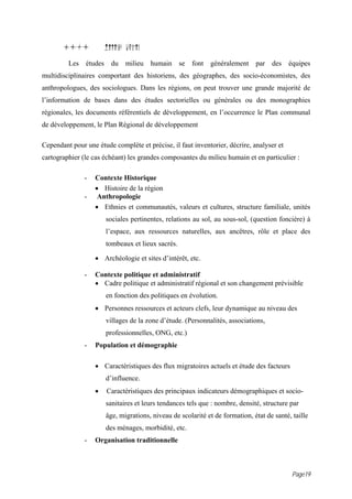 1i.i            Milieu humain
         Les   études du      milieu   humain      se   font   généralement   par   des   équipes
multidisciplinaires comportant des historiens, des géographes, des socio-économistes, des
anthropologues, des sociologues. Dans les régions, on peut trouver une grande majorité de
l’information de bases dans des études sectorielles ou générales ou des monographies
régionales, les documents référentiels de développement, en l’occurrence le Plan communal
de développement, le Plan Régional de développement

Cependant pour une étude complète et précise, il faut inventorier, décrire, analyser et
cartographier (le cas échéant) les grandes composantes du milieu humain et en particulier :

               -   Contexte Historique
                   • Histoire de la région
               -    Anthropologie
                   • Ethnies et communautés, valeurs et cultures, structure familiale, unités
                       sociales pertinentes, relations au sol, au sous-sol, (question foncière) à
                       l’espace, aux ressources naturelles, aux ancêtres, rôle et place des
                       tombeaux et lieux sacrés.

                   • Archéologie et sites d’intérêt, etc.

               -   Contexte politique et administratif
                   • Cadre politique et administratif régional et son changement prévisible
                       en fonction des politiques en évolution.
                   • Personnes ressources et acteurs clefs, leur dynamique au niveau des
                       villages de la zone d’étude. (Personnalités, associations,
                       professionnelles, ONG, etc.)
               -   Population et démographie

                   • Caractéristiques des flux migratoires actuels et étude des facteurs
                       d’influence.
                   •   Caractéristiques des principaux indicateurs démographiques et socio-
                       sanitaires et leurs tendances tels que : nombre, densité, structure par
                       âge, migrations, niveau de scolarité et de formation, état de santé, taille
                       des ménages, morbidité, etc.
               -   Organisation traditionnelle



                                                                                            Page19
 