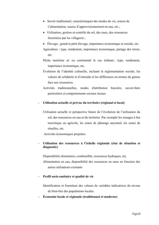 • Savoir traditionnel, caractéristiques des modes de vie, source de
       l’alimentation, source d’approvisionnement en eau, etc.;
    • Utilisation, gestion et contrôle du sol, des eaux, des ressources
       forestières par les villageois ;
    • Élevage ; grand et petit élevage, importance économique et sociale, etc.
    Agriculture ; type, rendement, importance économique, partage des terres,
       etc.
    Pêche maritime et/ ou continental le cas échéant ; type, rendement,
       importance économique, etc.
    Évolution de l’identité culturelle, incluant la réglementation sociale, les
       valeurs de solidarité et d’entraide et les différences en termes de genres
       face aux ressources.
    Activités   traditionnelles,   modes   d'attribution   foncière,   savoir-faire
       particuliers et comportements sociaux locaux

-   Utilisation actuelle et prévue du territoire (régional et local)

    Utilisation actuelle et perspective future de l’évolution de l’utilisation du
       sol, des ressources en eau et du territoire. Par exemple les zonages à but
       touristique ou agricole, les zones de pâturage ancestral, les zones de
       rituelles, etc.
    Activités économiques projetées

-   Utilisation des ressources à l’échelle régionale (état de situation et
    diagnostic)

    Disponibilité alimentaire, combustible, ressources hydriques, etc.
    Alimentation en eau, disponibilité des ressources en eaux en fonction des
       autres utilisateurs existants

-   Profil socio sanitaire et qualité de vie

    Identification et fourniture des valeurs de variables indicatrices du niveau
       de bien-être des populations locales.
-   Économie locale et régionale (traditionnel et moderne)




                                                                            Page20
 