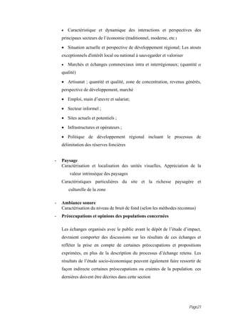 •   Caractéristique et dynamique des interactions et perspectives des
    principaux secteurs de l’économie (traditionnel, moderne, etc.)

    • Situation actuelle et perspective de développement régional; Les atouts
    exceptionnels d'intérêt local ou national à sauvegarder et valoriser
    •   Marchés et échanges commerciaux intra et interrégionaux; (quantité et
    qualité)

    • Artisanat ; quantité et qualité, zone de concentration, revenus générés,
    perspective de développement, marché

    • Emploi, main d’œuvre et salariat;

    • Secteur informel ;

    • Sites actuels et potentiels ;

    • Infrastructures et opérateurs ;

    • Politique de développement régional incluant le processus de
    délimitation des réserves foncières


-   Paysage
    Caractérisation et localisation des unités visuelles, Appréciation de la
        valeur intrinsèque des paysages
    Caractéristiques particulières du site et la richesse paysagère et
        culturelle de la zone

-   Ambiance sonore
    Caractérisation du niveau de bruit de fond (selon les méthodes reconnus)
-   Préoccupations et opinions des populations concernées

    Les échanges organisés avec le public avant le dépôt de l’étude d’impact,
    devraient comporter des discussions sur les résultats de ces échanges et
    refléter la prise en compte de certaines préoccupations et propositions
    exprimées, en plus de la description du processus d’échange retenu. Les
    résultats de l’étude socio-économique peuvent également faire ressortir de
    façon indirecte certaines préoccupations ou craintes de la population. ces
    dernières doivent être décrites dans cette section




                                                                           Page21
 