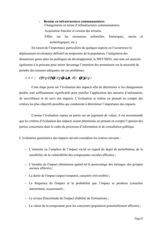 -   Besoins en infrastructures communautaires
                   Changements en terme d’infrastructures communautaires,
                   Acquisition foncière et cession des terrains,
                   Effets    sur      les   ressources   culturelles,     historiques,   sacrés   et
                       archéologiques, etc.)
         En raison de l’importance particulière de quelques aspects en l’occurrence le
déplacement involontaire définitif ou temporaire de la population, l’intégration des
dimensions genre dans les politiques de développement, le MST/SIDA, une note est annexée
également à la présente pour attirer davantage l’attention des promoteurs sur la nécessité de
prendre des mesures adéquates sur ces problèmes.

   14.0 CARACTERISATION DES IMPACTS

         Cette étape porte sur l’évaluation des impacts afin de déterminer si les changements
prédits sont suffisamment significatifs pour justifier l’application des mesures d’atténuation,
de surveillance et de suivi des impacts. L’évaluation se réalise en prenant en compte des
critères les plus objectifs possibles qui conduiront à déterminer l’importance des impacts.


         Comme l’évaluation repose en partie sur un jugement de valeur, il est recommandé
que les critères d’évaluation des impacts soient déterminés en prenant en compte l’opinion des
parties concernées dans le cadre du processus d’information et de consultation publique.


L’évaluation quantitative des impacts devrait considérer les critères suivants :


    - L’intensité ou l’ampleur de l’impact social en regard du degré de perturbation, de la
       sensibilité, de la vulnérabilité des composantes sociales affectées ;

    - L’étendue de l'impact (dimension spatial tel le pourcentage des ménages, des groupes
      sociaux affectés) ;

    - La durée de l'impact (aspect temporel, caractère irréversible) ;

    - La fréquence de l'impact et la probabilité que l’impact se produise (caractère
       intermittent, occasionnel) ;

    - Le niveau d'incertitude de l'impact (fiabilité de l'estimation) ;

    - La valeur de la composante pour les concernés (population potentiellement affectée) ;


                                                                                             Page23
 