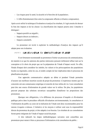 - Les risques pour la santé, la sécurité et le bien-être de la population ;

    - L’effet d'entraînement (lien entre la composante affectée et d'autres composantes).

Après avoir utilisé la technique d’évaluation et analysé les résultats, il s’agit ensuite de dresser
la liste des impacts et de les classer. La classification des impacts pourra ainsi s’attacher à
distinguer :
    - Impacts positifs ou négatifs ;
    - Impacts directs ou indirects ;
    - Impacts cumulatifs.

       Le promoteur est invité à expliciter la méthodologie d’analyse des impacts qu’il
adopte pour son évaluation.

   15.0 CONSULTATION ET INFORMATION DU PUBLIC
         Il est fortement recommandé au promoteur d’initier un processus de communication,
de manière à ce que les opinions des parties intéressées puissent réellement influer tant sur la
conception et le choix du projet que sur la préparation de l’étude d’impact social. En effet,
l'étude d'impact doit considérer les intérêts, les valeurs et les préoccupations des populations
locales ou régionales, selon les cas, et rendre compte de leur implication dans le processus de
planification du projet.
         Une approche communicative adoptée au début et pendant l’étude permettra
d’assurer une meilleure insertion sociale du projet du promoteur. L'expérience montre que les
concernés ont une connaissance empirique et concrète de leur milieu de vie. Leur consultation
peut être une source d'information de grande valeur sur le milieu. De plus, les populations
peuvent proposer des solutions novatrices susceptibles d'améliorer les propositions des
promoteurs.
         Quoique non obligatoires, à la différence du processus d’enquête et d'évaluation
publique prévu dans la procédure officielle d'évaluation environnementale, la consultation et
l’information du public au cours de la réalisation de l’étude sont donc recommandées pour les
raisons évoquées ci-dessus. L’initiative et les moyens à utiliser sont sous la responsabilité
directe du promoteur du projet, et être adaptés à ses besoins. Les résultats de ces consultations
feront partie intégrante de l’étude d’impact social du projet.
         A titre indicatif, les étapes méthodologiques suivantes sont conseillées aux
promoteurs pour mener à bien ce processus d’information et de consultation du public :


                                                                                             Page24
 