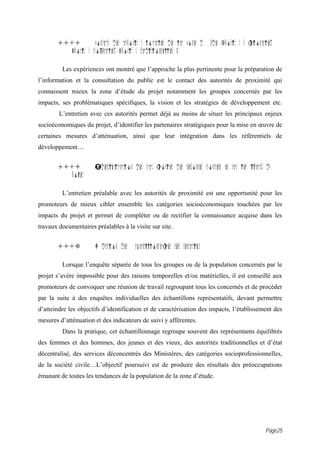 15.1          Contact des autorit s locales de la zone d        tude (Autorit s r gionales,
          Autorit s communales, Autorit s traditionnelles )

         Les expériences ont montré que l’approche la plus pertinente pour la préparation de
l’information et la consultation du public est le contact des autorités de proximité qui
connaissent mieux la zone d’étude du projet notamment les groupes concernés par les
impacts, ses problématiques spécifiques, la vision et les stratégies de développement etc.
        L’entretien avec ces autorités permet déjà au moins de situer les principaux enjeux
socioéconomiques du projet, d’identifier les partenaires stratégiques pour la mise en œuvre de
certaines mesures d’atténuation, ainsi que leur intégration dans les référentiels de
développement…


       15.i           Identification des cat gories des personnes concern es par les impacts du
          projet

         L’entretien préalable avec les autorités de proximité est une opportunité pour les
promoteurs de mieux cibler ensemble les catégories socioéconomiques touchées par les
impacts du projet et permet de compléter ou de rectifier la connaissance acquise dans les
travaux documentaires préalables à la visite sur site.


       15.3           D duction des   chantillonnages repr sentatifs

         Lorsque l’enquête séparée de tous les groupes ou de la population concernés par le
projet s’avère impossible pour des raisons temporelles et/ou matérielles, il est conseillé aux
promoteurs de convoquer une réunion de travail regroupant tous les concernés et de procéder
par la suite à des enquêtes individuelles des échantillons représentatifs, devant permettre
d’atteindre les objectifs d’identification et de caractérisation des impacts, l’établissement des
mesures d’atténuation et des indicateurs de suivi y afférentes.
         Dans la pratique, cet échantillonnage regroupe souvent des représentants équilibrés
des femmes et des hommes, des jeunes et des vieux, des autorités traditionnelles et d’état
décentralisé, des services déconcentrés des Ministères, des catégories socioprofessionnelles,
de la société civile…L’objectif poursuivi est de produire des résultats des préoccupations
émanant de toutes les tendances de la population de la zone d’étude.




                                                                                               Page25
 