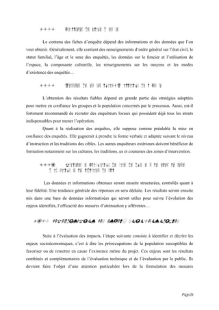 15.4           Etablissement des fiches d enqu tes

         Le contenu des fiches d’enquête dépend des informations et des données que l’on
veut obtenir. Généralement, elle contient des renseignements d’ordre général sur l’état civil, le
statut familial, l’âge et le sexe des enquêtés, les données sur le foncier et l’utilisation de
l’espace, la composante culturelle, les renseignements sur les moyens et les modes
d’existence des enquêtés…


       15.5           Recrutement des enqu teurs locaux{R alisation de l Enqu te

         L’obtention des résultats fiables dépend en grande partie des stratégies adoptées
pour mettre en confiance les groupes et la population concernés par le processus. Aussi, est-il
fortement recommandé de recruter des enquêteurs locaux qui possèdent déjà tous les atouts
indispensables pour mener l’opération.
         Quant à la réalisation des enquêtes, elle suppose comme préalable la mise en
confiance des enquêtés. Elle gagnerait à prendre la forme verbale et adaptée suivant le niveau
d’instruction et les traditions des cibles. Les autres enquêteurs extérieurs doivent bénéficier de
formation notamment sur les cultures, les traditions, us et coutumes des zones d’intervention.


       15.6         Traitement et Elaboration des bases des donn es sur les enjeux, les mesures
          d att nuation et les indicateurs de suivi

          Les données et informations obtenues seront ensuite structurées, contrôlés quant à
leur fidélité. Une tendance générale des réponses en sera déduite. Les résultats seront ensuite
mis dans une base de données informatisées qui seront utiles pour suivre l’évolution des
enjeux identifiés, l’efficacité des mesures d’atténuation y afférentes…


   16.0 DETERMINATION DES ENJEUX SOCIO-ECONOMIQUES

         Suite à l’évaluation des impacts, l’étape suivante consiste à identifier et décrire les
enjeux socioéconomiques, c’est à dire les préoccupations de la population susceptibles de
favoriser ou de remettre en cause l’existence même du projet. Ces enjeux sont les résultats
combinés et complémentaires de l’évaluation technique et de l’évaluation par le public. Ils
devront faire l’objet d’une attention particulière lors de la formulation des mesures




                                                                                             Page26
 