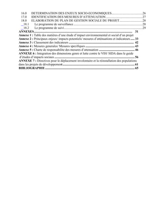 16.0 DETERMINATION DES ENJEUX SOCIO-ECONOMIQUES.......................................26
  17.0 IDENTIFICATION DES MESURES D’ATTENUATION ..............................................27
  18.0 ELABORATION DU PLAN DE GESTION SOCIALE DU PROJET.............................28
    18.1     Le programme de surveillance .......................................................................................28
    18.2     Le programme de suivi...................................................................................................29
ANNEXES............................................................................................................................ 31
Annexe 1 : Table des matières d’une étude d’impact environnemental et social d’un projet
Annexe 2 : Principaux enjeux/ impacts potentiels/ mesures d’atténuations et indicateurs ..... 33
Annexe 3 : Classement des indicateurs .................................................................................. 42
Annexe 4 : Mesures generales/ Mesures specifiques .............................................................. 43
Annexe 5 : Charte de responsabilite des mesures d’attenuation ............................................. 46
ANNEXE 6 : Integration des dimensions genre et lutte contre le VIH/ SIDA dans le guide
d’études d’impacts sociaux ..................................................................................................... 56
ANNEXE 7 : Directives pour le déplacement involontaire et la réinstallation des populations
dans les projets de développement........................................................................................... 61
BIBLIOGRAPHIE ................................................................................................................. 65
 