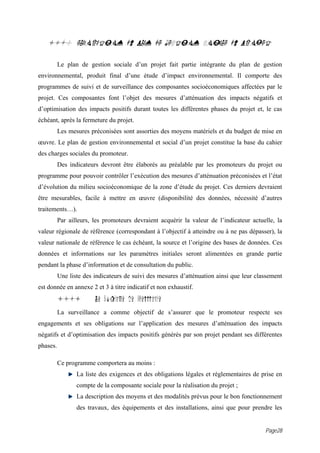 18.0 ELABORATION DU PLAN DE GESTION SOCIALE DU PROJET

          Le plan de gestion sociale d’un projet fait partie intégrante du plan de gestion
environnemental, produit final d’une étude d’impact environnemental. Il comporte des
programmes de suivi et de surveillance des composantes socioéconomiques affectées par le
projet. Ces composantes font l’objet des mesures d’atténuation des impacts négatifs et
d’optimisation des impacts positifs durant toutes les différentes phases du projet et, le cas
échéant, après la fermeture du projet.
          Les mesures préconisées sont assorties des moyens matériels et du budget de mise en
œuvre. Le plan de gestion environnemental et social d’un projet constitue la base du cahier
des charges sociales du promoteur.
          Des indicateurs devront être élaborés au préalable par les promoteurs du projet ou
programme pour pouvoir contrôler l’exécution des mesures d’atténuation préconisées et l’état
d’évolution du milieu socioéconomique de la zone d’étude du projet. Ces derniers devraient
être mesurables, facile à mettre en œuvre (disponibilité des données, nécessité d’autres
traitements…).
          Par ailleurs, les promoteurs devraient acquérir la valeur de l’indicateur actuelle, la
valeur régionale de référence (correspondant à l’objectif à atteindre ou à ne pas dépasser), la
valeur nationale de référence le cas échéant, la source et l’origine des bases de données. Ces
données et informations sur les paramètres initiales seront alimentées en grande partie
pendant la phase d’information et de consultation du public.
          Une liste des indicateurs de suivi des mesures d’atténuation ainsi que leur classement
est donnée en annexe 2 et 3 à titre indicatif et non exhaustif.
          18.1          Le programme de surveillance
          La surveillance a comme objectif de s’assurer que le promoteur respecte ses
engagements et ses obligations sur l’application des mesures d’atténuation des impacts
négatifs et d’optimisation des impacts positifs générés par son projet pendant ses différentes
phases.

          Ce programme comportera au moins :
                 La liste des exigences et des obligations légales et réglementaires de prise en
                 compte de la composante sociale pour la réalisation du projet ;
                 La description des moyens et des modalités prévus pour le bon fonctionnement
                 des travaux, des équipements et des installations, ainsi que pour prendre les


                                                                                         Page28
 