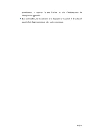 conséquence, et apporter, le cas échéant, au plan d’aménagement les
changements appropriés ;
Les responsables, les mécanismes et la fréquence d’exécution et de diffusion
des résultats du programme de suivi socioéconomique.




                                                                     Page30
 