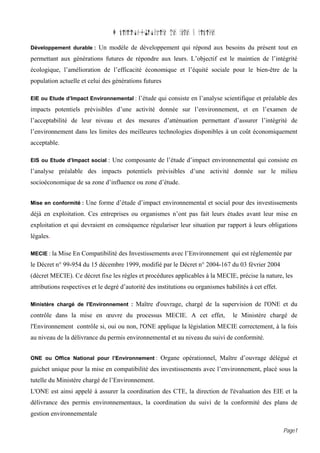 D finition{Glossaire des termes sp cifiques
Développement durable : Un modèle de développement qui répond aux besoins du présent tout en

permettant aux générations futures de répondre aux leurs. L’objectif est le maintien de l’intégrité
écologique, l’amélioration de l’efficacité économique et l’équité sociale pour le bien-être de la
population actuelle et celui des générations futures

EIE ou Etude d’Impact Environnemental : l’étude qui consiste en l’analyse scientifique et préalable des

impacts potentiels prévisibles d’une activité donnée sur l’environnement, et en l’examen de
l’acceptabilité de leur niveau et des mesures d’atténuation permettant d’assurer l’intégrité de
l’environnement dans les limites des meilleures technologies disponibles à un coût économiquement
acceptable.

EIS ou Etude d’Impact social : Une composante de l’étude d’impact environnemental qui consiste en

l’analyse préalable des impacts potentiels prévisibles d’une activité donnée sur le milieu
socioéconomique de sa zone d’influence ou zone d’étude.


Mise en conformité : Une forme d’étude d’impact environnemental et social pour des investissements

déjà en exploitation. Ces entreprises ou organismes n’ont pas fait leurs études avant leur mise en
exploitation et qui devraient en conséquence régulariser leur situation par rapport à leurs obligations
légales.

MECIE : la Mise En Compatibilité des Investissements avec l’Environnement qui est réglementée par

le Décret n° 99-954 du 15 décembre 1999, modifié par le Décret n° 2004-167 du 03 février 2004
(décret MECIE). Ce décret fixe les règles et procédures applicables à la MECIE, précise la nature, les
attributions respectives et le degré d’autorité des institutions ou organismes habilités à cet effet.

Ministère chargé de l'Environnement : Maître d'ouvrage, chargé de la supervision de l'ONE et du

contrôle dans la mise en œuvre du processus MECIE. A cet effet,                   le Ministère chargé de
l'Environnement contrôle si, oui ou non, l'ONE applique la législation MECIE correctement, à la fois
au niveau de la délivrance du permis environnemental et au niveau du suivi de conformité.


ONE ou Office National pour l’Environnement : Organe opérationnel, Maître d’ouvrage délégué et

guichet unique pour la mise en compatibilité des investissements avec l’environnement, placé sous la
tutelle du Ministère chargé de l’Environnement.
L'ONE est ainsi appelé à assurer la coordination des CTE, la direction de l'évaluation des EIE et la
délivrance des permis environnementaux, la coordination du suivi de la conformité des plans de
gestion environnementale

                                                                                                        Page1
 