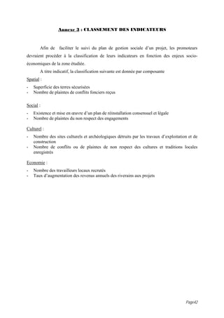 Annexe 3 : CLASSEMENT DES INDICATEURS



        Afin de faciliter le suivi du plan de gestion sociale d’un projet, les promoteurs
devraient procéder à la classification de leurs indicateurs en fonction des enjeux socio-
économiques de la zone étudiée.
        A titre indicatif, la classification suivante est donnée par composante
Spatial :
-   Superficie des terres sécurisées
-   Nombre de plaintes de conflits fonciers reçus

Social :
-   Existence et mise en œuvre d’un plan de réinstallation consensuel et légale
-   Nombre de plaintes du non respect des engagements

Culturel :
-   Nombre des sites culturels et archéologiques détruits par les travaux d’exploitation et de
    construction
-   Nombre de conflits ou de plaintes de non respect des cultures et traditions locales
    enregistrés

Economie :
-   Nombre des travailleurs locaux recrutés
-   Taux d’augmentation des revenus annuels des riverains aux projets




                                                                                       Page42
 