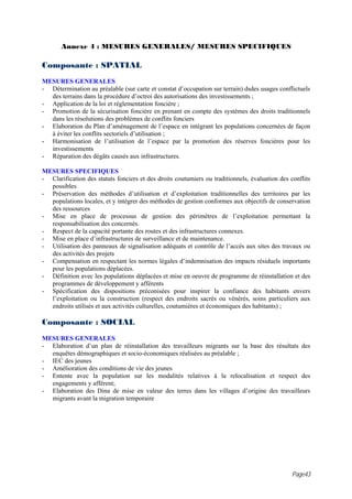 Annexe 4 : MESURES GENERALES/ MESURES SPECIFIQUES

Composante : SPATIAL
MESURES GENERALES
- Détermination au préalable (sur carte et constat d’occupation sur terrain) dsdes usages conflictuels
  des terrains dans la procédure d’octroi des autorisations des investissements ;
- Application de la loi et réglementation foncière ;
- Promotion de la sécurisation foncière en prenant en compte des systèmes des droits traditionnels
  dans les résolutions des problèmes de conflits fonciers
- Elaboration du Plan d’aménagement de l’espace en intégrant les populations concernées de façon
  à éviter les conflits sectoriels d’utilisation ;
- Harmonisation de l’utilisation de l’espace par la promotion des réserves foncières pour les
  investissements
- Réparation des dégâts causés aux infrastructures.

MESURES SPECIFIQUES
- Clarification des statuts fonciers et des droits coutumiers ou traditionnels, évaluation des conflits
  possibles
- Préservation des méthodes d’utilisation et d’exploitation traditionnelles des territoires par les
  populations locales, et y intégrer des méthodes de gestion conformes aux objectifs de conservation
  des ressources
- Mise en place de processus de gestion des périmètres de l’exploitation permettant la
  responsabilisation des concernés.
- Respect de la capacité portante des routes et des infrastructures connexes.
- Mise en place d’infrastructures de surveillance et de maintenance.
- Utilisation des panneaux de signalisation adéquats et contrôle de l’accès aux sites des travaux ou
  des activités des projets
- Compensation en respectant les normes légales d’indemnisation des impacts résiduels importants
  pour les populations déplacées.
- Définition avec les populations déplacées et mise en oeuvre de programme de réinstallation et des
  programmes de développement y afférents
- Spécification des dispositions préconisées pour inspirer la confiance des habitants envers
  l’exploitation ou la construction (respect des endroits sacrés ou vénérés, soins particuliers aux
  endroits utilisés et aux activités culturelles, coutumières et économiques des habitants) ;

Composante : SOCIAL
MESURES GENERALES
- Elaboration d’un plan de réinstallation des travailleurs migrants sur la base des résultats des
  enquêtes démographiques et socio-économiques réalisées au préalable ;
- IEC des jeunes
- Amélioration des conditions de vie des jeunes
- Entente avec la population sur les modalités relatives à la relocalisation et respect des
  engagements y afférent;
- Elaboration des Dina de mise en valeur des terres dans les villages d’origine des travailleurs
  migrants avant la migration temporaire




                                                                                               Page43
 