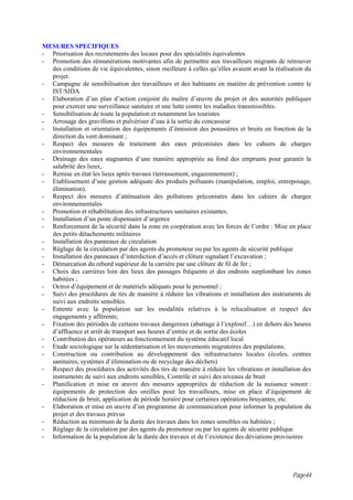 MESURES SPECIFIQUES
- Priorisation des recrutements des locaux pour des spécialités équivalentes
- Promotion des rémunérations motivantes afin de permettre aux travailleurs migrants de retrouver
  des conditions de vie équivalentes, sinon meilleure à celles qu’elles avaient avant la réalisation du
  projet.
- Campagne de sensibilisation des travailleurs et des habitants en matière de prévention contre le
  IST/SIDA
- Elaboration d’un plan d’action conjoint du maître d’œuvre du projet et des autorités publiques
  pour exercer une surveillance sanitaire et une lutte contre les maladies transmissibles.
- Sensibilisation de toute la population et notamment les touristes
- Arrosage des gravillons et pulvériser d’eau à la sortie du concasseur
- Installation et orientation des équipements d’émission des poussières et bruits en fonction de la
  direction du vent dominant ;
- Respect des mesures de traitement des eaux préconisées dans les cahiers de charges
  environnementales
- Drainage des eaux stagnantes d’une manière appropriée au fond des emprunts pour garantir la
  salubrité des lieux,
- Remise en état les lieux après travaux (terrassement, engazonnement) ;
- Etablissement d’une gestion adéquate des produits polluants (manipulation, emploi, entreposage,
  élimination).
- Respect des mesures d’atténuation des pollutions préconisées dans les cahiers de charges
  environnementales
- Promotion et réhabilitation des infrastructures sanitaires existantes.
- Installation d’un poste dispensaire d’urgence
- Renforcement de la sécurité dans la zone en coopération avec les forces de l’ordre : Mise en place
  des petits détachements militaires
- Installation des panneaux de circulation
- Réglage de la circulation par des agents du promoteur ou par les agents de sécurité publique
- Installation des panneaux d’interdiction d’accès et clôture signalant l’excavation ;
- Démarcation du rebord supérieur de la carrière par une clôture de fil de fer ;
- Choix des carrières loin des lieux des passages fréquents et des endroits surplombant les zones
  habitées ;
- Octroi d’équipement et de matériels adéquats pour le personnel ;
- Suivi des procédures de tirs de manière à réduire les vibrations et installation des instruments de
  suivi aux endroits sensibles.
- Entente avec la population sur les modalités relatives à la relocalisation et respect des
  engagements y afférents;
- Fixation des périodes de certains travaux dangereux (abattage à l’explosif…) en dehors des heures
  d’affluence et arrêt de transport aux heures d’entrée et de sortie des écoles
- Contribution des opérateurs au fonctionnement du système éducatif local
- Etude sociologique sur la sédentarisation et les mouvements migratoires des populations.
- Construction ou contribution au développement des infrastructures locales (écoles, centres
  sanitaires, systèmes d’élimination ou de recyclage des déchets)
- Respect des procédures des activités des tirs de manière à réduire les vibrations et installation des
  instruments de suivi aux endroits sensibles, Contrôle et suivi des niveaux de bruit
- Planification et mise en œuvre des mesures appropriées de réduction de la nuisance sonore :
  équipements de protection des oreilles pour les travailleurs, mise en place d’équipement de
  réduction de bruit, application de période horaire pour certaines opérations bruyantes, etc.
- Elaboration et mise en œuvre d’un programme de communication pour informer la population du
  projet et des travaux prévus
- Réduction au minimum de la durée des travaux dans les zones sensibles ou habitées ;
- Réglage de la circulation par des agents du promoteur ou par les agents de sécurité publique
- Information de la population de la durée des travaux et de l’existence des déviations provisoires




                                                                                               Page44
 