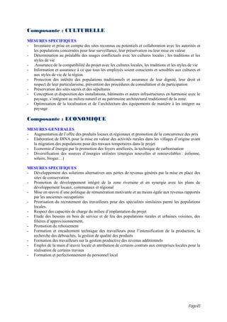 Composante : CULTURELLE
MESURES SPECIFIQUES
- Inventaire et prise en compte des sites reconnus ou potentiels et collaboration avec les autorités et
  les populations concernées pour leur surveillance, leur préservation ou leur mise en valeur
- Détermination au préalable des usages conflictuels avec les cultures locales ; les traditions et les
  styles de vie
- .Assurance de la compatibilité du projet avec les cultures locales, les traditions et les styles de vie
- Information et assurance à ce que tous les employés soient conscients et sensibles aux cultures et
  aux styles de vie de la région.
- Protection des intérêts des populations traditionnels et assurance de leur dignité, leur droit et
  respect de leur particularisme, prévention des procédures de consultation et de participation
- Préservation des sites sacrés et des sépultures
- Conception et disposition des installations, bâtiments et autres infrastructures en harmonie avec le
  paysage, s’intégrant au milieu naturel et au patrimoine architectural traditionnel de la zone.
- Optimisation de la localisation et de l’architecture des équipements de manière à les intégrer au
  paysage

Composante : ECONOMIQUE
MESURES GENERALES
- Augmentation de l’offre des produits locaux et régionaux et promotion de la concurrence des prix
- Elaboration de DINA pour la mise en valeur des activités rurales dans les villages d’origine avant
  la migration des populations pour des travaux temporaires dans le projet
- Economie d’énergie par la promotion des foyers améliorés, la technique de carbonisation
- Diversification des sources d’énergies utilisées (énergies nouvelles et renouvelables : éolienne,
  solaire, biogaz…)

MESURES SPECIFIQUES
- Développement des solutions alternatives aux pertes de revenus générés par la mise en place des
  sites de conservation
- Promotion de développement intégré de la zone riveraine et en synergie avec les plans de
  développement locaux, communaux et régional
- Mise en œuvre d’une politique de rémunération motivante et au moins égale aux revenus rapportés
  par les anciennes occupations
- Priorisation du recrutement des travailleurs pour des spécialités similaires parmi les populations
  locales.
- Respect des capacités de charge du milieu d’implantation du projet
- Etude des besoins en bois de service et de feu des populations rurales et urbaines voisines, des
  filières d’approvisionnement,
- Promotion du reboisement
- Formation et encadrement technique des travailleurs pour l’intensification de la production, la
  recherche des débouchés, la gestion de qualité des produits
- Formation des travailleurs sur la gestion productive des revenus additionnels
- Emploi de la main d’œuvre locale et attribution de certains contrats aux entreprises locales pour la
  réalisation de certains travaux
- Formation et perfectionnement du personnel local




                                                                                                 Page45
 