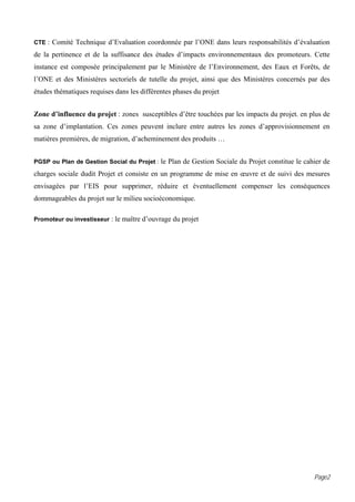 CTE : Comité Technique d’Evaluation coordonnée par l’ONE dans leurs responsabilités d’évaluation

de la pertinence et de la suffisance des études d’impacts environnementaux des promoteurs. Cette
instance est composée principalement par le Ministère de l’Environnement, des Eaux et Forêts, de
l’ONE et des Ministères sectoriels de tutelle du projet, ainsi que des Ministères concernés par des
études thématiques requises dans les différentes phases du projet


Zone d’influence du projet : zones susceptibles d’être touchées par les impacts du projet. en plus de
sa zone d’implantation. Ces zones peuvent inclure entre autres les zones d’approvisionnement en
matières premières, de migration, d’acheminement des produits …


PGSP ou Plan de Gestion Social du Projet : le Plan de Gestion Sociale du Projet constitue le cahier de

charges sociale dudit Projet et consiste en un programme de mise en œuvre et de suivi des mesures
envisagées par l’EIS pour supprimer, réduire et éventuellement compenser les conséquences
dommageables du projet sur le milieu socioéconomique.

Promoteur ou investisseur : le maître d’ouvrage du projet




                                                                                                Page2
 