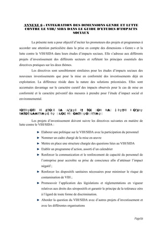 ANNEXE 6 : INTEGRATION DES DIMENSIONS GENRE ET LUTTE
   CONTRE LE VIH/ SIDA DANS LE GUIDE D’ETUDES D’IMPACTS
                          SOCIAUX

         La présente note a pour objectif d’inciter les promoteurs des projets et programmes à
accorder une attention particulière dans la prise en compte des dimensions « Genre » et la
lutte contre le VIH/SIDA dans leurs études d’impacts sociaux. Elle s’adresse aux différents
projets d’investissement des différents secteurs et reflètent les principes essentiels des
directives pratiques sur les deux thèmes.
         Les directives sont sensiblement similaires pour les études d’impacts sociaux des
nouveaux investissements que pour la mise en conformité des investissements déjà en
exploitation. La différence réside dans la nature des solutions préconisées. Elles sont
accentuées davantage sur le caractère curatif des impacts observés pour le cas de mise en
conformité et le caractère préventif des mesures à prendre pour l’étude d’impact social et
environnemental.


DIRECTIVE DE PRISE EN COMPTE DU VIH SIDA DANS                               L ETUDE     D IMPACT
ENVIRONNEMENTAL ET SOCIAL DES INVESTISSEMENTS

          Les projets d’investissement doivent suivre les directives suivantes en matière de
lutte contre le VIH/SIDA :

                 Elaborer une politique sur le VIH/SIDA avec la participation du personnel
                 Nommer un cadre chargé de la mise en œuvre
                 Mettre en place une structure chargée des questions liées au VIH/SIDA
                 Etablir un programme d’action, assorti d’un calendrier
                 Renforcer la communication et le renforcement de capacité du personnel de
                 l’entreprise pour accroître sa prise de conscience afin d’atténuer l’impact
                 négatif ;
                 Renforcer les dispositifs sanitaires nécessaires pour minimiser le risque de
                 contamination de VIH ;
                 Promouvoir l’application des législations et règlementations en vigueur
                 relatives aux droits des séropositifs et garantir le principe de la tolérance zéro
                 à l’égard de toute forme de discrimination.
                 Aborder la question du VIH/SIDA avec d’autres projets d’investissement et
                 avec les différentes organisations


                                                                                            Page56
 
