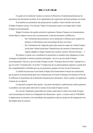 INTRODUCTION

          Ce guide est le résultat de l’analyse en termes d’efficacité et d’opérationnalisation par les
promoteurs des documents existants, de la capitalisation des expériences de bonne pratique sur terrain.
          Il est destiné aux promoteurs des projets privés et publics visant à faciliter leur travail
d’études d’impacts sociaux. Il ne fait pas l’objet d’un document à part et est intégré dans l’étude
d’impact environnemental.
          Malgré l’existence des guides sectoriels et généraux d’études d’impacts environnementaux,
traitant déjà les impacts sociaux des investissements, le présent document se différencie :
                   -   Par l’orientation des promoteurs sur les démarches à effectuer pour acquérir les
                       données et informations socio-économique de base sur terrain.
                   -   Par l’introduction de l’approche genre dans toutes les étapes de l’étude d’impact
                       social dont l’intérêt réside dans l’identification des mesures d’atténuation des
                       impacts adaptées à chaque situation des couches sociales ( Homme-Femme, …)
          Par ailleurs, le guide vise à sensibiliser les promoteurs à connaître leurs obligations et leurs
avantages en répondant à certaines questions principales : qu’est ce qu’une étude d’impact
environnemental ? Qu’est ce qu’une étude d’impact sociale ? Pourquoi doit-on la faire ? Quand est ce
que on la fait ? Comment doit- on la faire ? Compte tenu de ces préoccupations majeures, le guide doit
être compréhensible et utilisable par tous les promoteurs quelque soit leur niveau d’instruction.
          La finalité du processus d’une Etude d’Impact Environnemental et Social sera sanctionnée
par un permis environnemental après une évaluation par un Comité Technique d’Evaluation (CTE) de
la suffisance et la pertinence de la démarche entreprise par le promoteur. Ainsi ce guide vise également
l’atteinte de cet objectif.
          Le document comporte deux parties : une partie introductive explicitant des critères généraux
à considérer, une autre partie décrivant le contenu d’une étude d’impact sociale.
          En vertu de l’importance particulière de certains sujets dans le cadre d’une étude d’impact
socio-économique,les directives d’intégration des dimensions « genre », la lutte contre le VIHSIDA,
le déplacement involontaire et la réinstallation des populations dans les projets de développement sont
développés dans les annexes.




                                                                                                        Page3
 